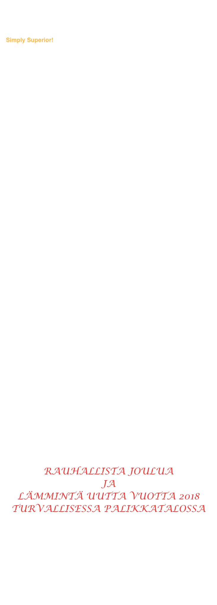 From BLACK FRIDAY to WHITE CHRISTMAS


Tuttua ja turvallista PALIKKA® -rakentamista ja asumista 45 vuotta:  
Simply Superior!



CYBER MONDAY on jo ohi, klikkaa:

http://www.iltalehti.fi/asumisartikkelit/201711272200563008_uh.shtml

























Mustasta Perjantaista Valkeaan Jouluun
      ja
Jouluksi lämpimän kodin turvaan.


Lämmin ja turvallinen talo on luja ja kestävä, on lahoamaton ja palamaton kivirunkoinen energiansäästötalo. Myrkytön ja homeeton,
puhdasta elintarvikelaatuista muovia, siis turvallinen asua.

Kantavat rakenteet paloluokkaa REI60, eikä tuli pala seinän läpi. Poltettaessa ei vapaudu myrkyllisiä eikä haitallisia kaasuja.
Ei kehitä kuituja eikä pölyä. Ei ole raskasmetallijäänteitä.
Allergiaturvallinen, puhdas sisäilma M1.

Lujan ja kestävän PALIKKATALOn runko on täyttä teräsbetonia. 
Lujuutta antavien terästen ympärillä on vaadittu suojabetoni. 
Teräkset eivät ole kantavan betonin ulkopuolella 
jonkun märän harkon styroksikorvikkeen sisällä ruostumassa.

Rappaus pysyy lujasti kiinni tuuletetussa siksi kuivassa talon pinnassa. 

Juuri sellainen PALIKKATALO on ja on aina ollut.  Jo 45 vuotta parempaa rakentamista ja asumista Suomessa ja maailmalla.



RAUHALLISTA JOULUA 
JA 
LÄMMINTÄ UUTTA VUOTTA 2018
TURVALLISESSA PALIKKATALOSSA





Lsätietoja ja joulultarjous: palikka@pallikka.fi


                                                          Klikkaa  seuraavalle sivulle ->


